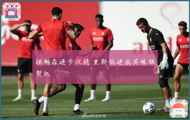 杨瀚森逐步沉稳 里斯低迷成其练级契机