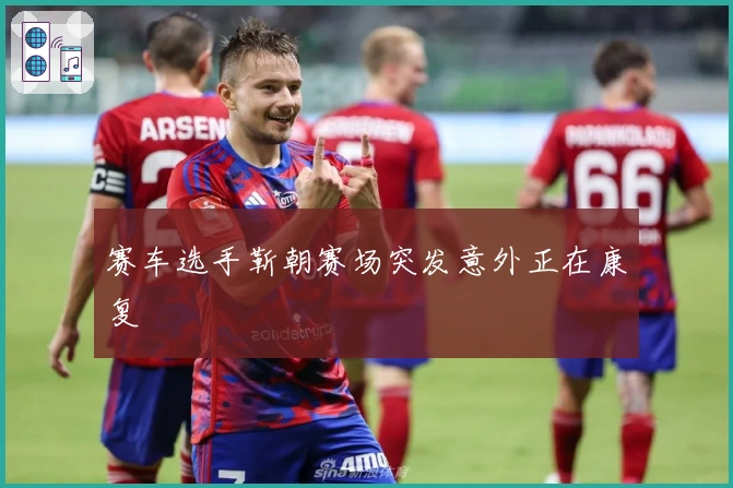 赛车选手靳朝赛场突发意外正在康复