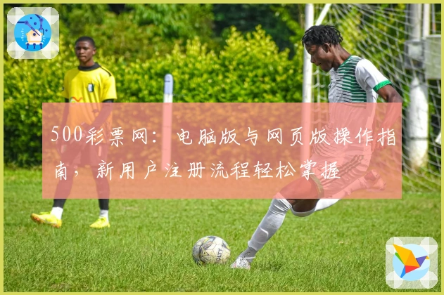 500彩票网:电脑版与网页版操作指南,新用户注册流程轻松掌握
