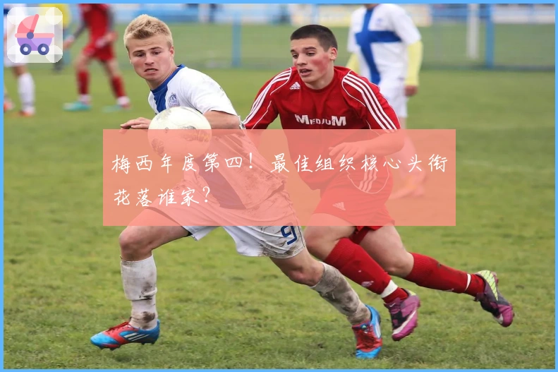 梅西年度第四！最佳组织核心头衔花落谁家？