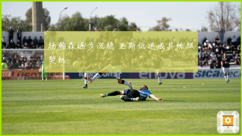 杨瀚森逐步沉稳 里斯低迷成其练级契机