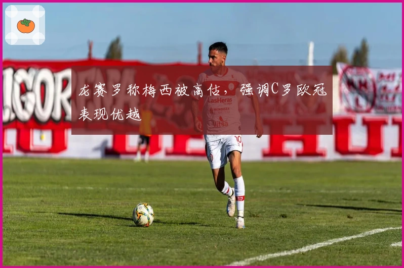 龙赛罗称梅西被高估，强调C罗欧冠表现优越