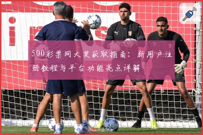 500彩票网大奖获取指南：新用户注册教程与平台功能亮点详解