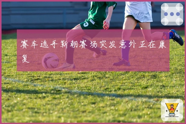 赛车选手靳朝赛场突发意外正在康复