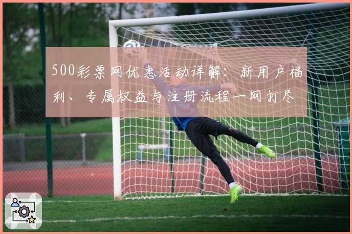 500彩票网优惠活动详解：新用户福利、专属权益与注册流程一网打尽
