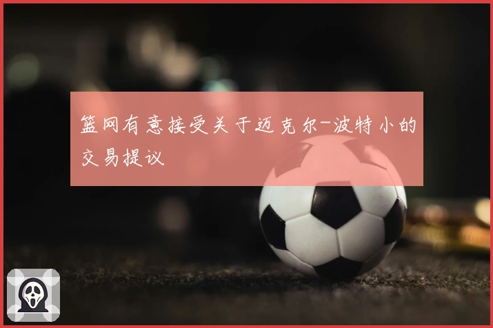 篮网有意接受关于迈克尔-波特小的交易提议