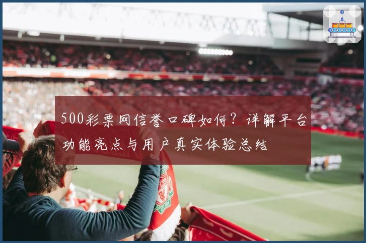 500彩票网信誉口碑如何？详解平台功能亮点与用户真实体验总结