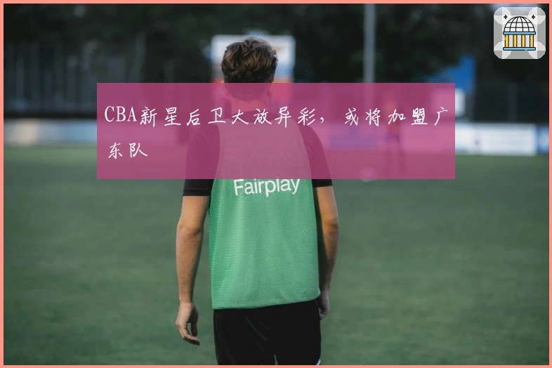 CBA新星后卫大放异彩，或将加盟广东队