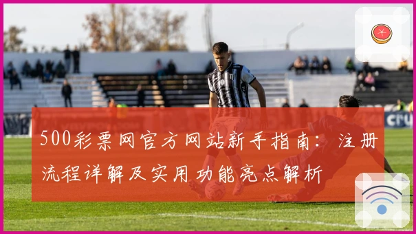 500彩票网官方网站新手指南：注册流程详解及实用功能亮点解析