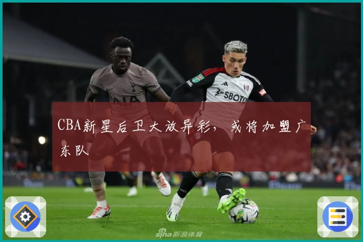 CBA新星后卫大放异彩，或将加盟广东队